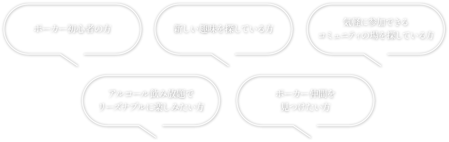 ・ポーカー初心者の方・新しい趣味を見つけたい方・気軽に参加できるコミュニティの場を探している方・リーズナブルにアルコールを飲み放題で楽しみたい方・ポーカー仲間を見つけたい方